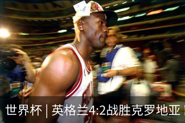 世界杯 | 英格兰4:2战胜克罗地亚 凯恩平队史世界杯进球纪录