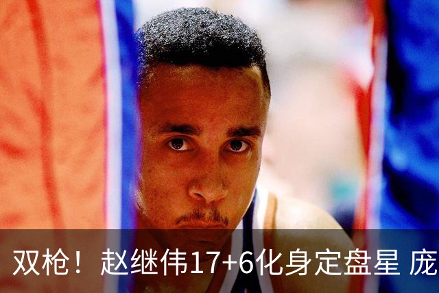 双枪！赵继伟17+6化身定盘星 庞峥麟首秀表现抢眼