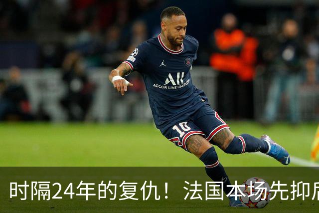 时隔24年的复仇！法国本场先抑后扬 一扫韩日世界杯阴霾
